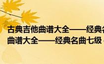 古典吉他曲谱大全——经典名曲七级～十级（关于古典吉他曲谱大全——经典名曲七级～十级介绍）