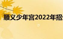 顺义少年宫2022年招生简章（顺义少年宫）