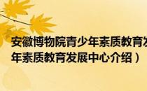 安徽博物院青少年素质教育发展中心（关于安徽博物院青少年素质教育发展中心介绍）