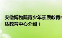 安徽博物院青少年素质教育中心（关于安徽博物院青少年素质教育中心介绍）