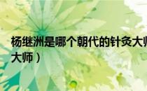 杨继洲是哪个朝代的针灸大师呢（杨继洲是哪个朝代的针灸大师）