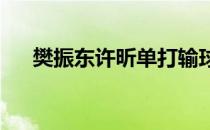 樊振东许昕单打输球问题早暴露是好事