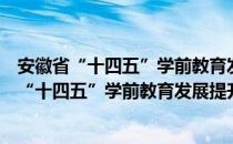 安徽省“十四五”学前教育发展提升行动计划（关于安徽省“十四五”学前教育发展提升行动计划介绍）