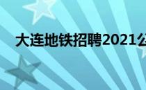 大连地铁招聘2021公告（大连地铁招聘）