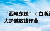 “西电东送”（白浙线）重庆段顺利完成长江大跨越放线作业