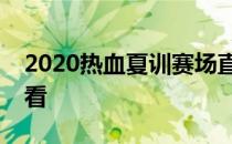 2020热血夏训赛场直击直播吸引近万人次观看