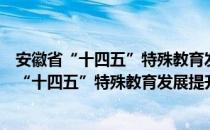 安徽省“十四五”特殊教育发展提升行动计划（关于安徽省“十四五”特殊教育发展提升行动计划介绍）