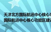 天津北方国际航运中心核心功能区建设方案（关于天津北方国际航运中心核心功能区建设方案简介）