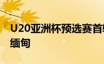 U20亚洲杯预选赛首轮U19国足3-1艰难击败缅甸