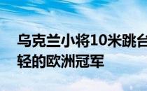 乌克兰小将10米跳台的金牌成为该项目最年轻的欧洲冠军