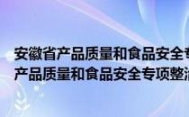 安徽省产品质量和食品安全专项整治行动方案（关于安徽省产品质量和食品安全专项整治行动方案介绍）