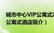 城市中心VIP公寓式酒店（关于城市中心VIP公寓式酒店简介）