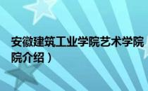 安徽建筑工业学院艺术学院（关于安徽建筑工业学院艺术学院介绍）