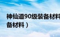 神仙道90级装备材料怎么得（神仙道90级装备材料）