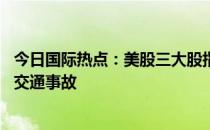 今日国际热点：美股三大股指全线收涨 泽连斯基在基辅发生交通事故