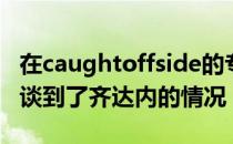 在caughtoffside的专栏知名转会专家罗马诺谈到了齐达内的情况