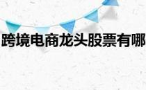 跨境电商龙头股票有哪些跨境电商概念股一览