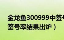 金龙鱼300999中签号兑奖查询（300999中签号率结果出炉）