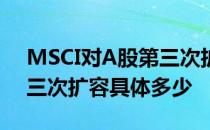 MSCI对A股第三次扩容是怎么回事MSCI第三次扩容具体多少