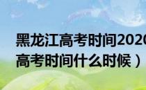 黑龙江高考时间2020具体时间（今年黑龙江高考时间什么时候）