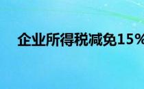 企业所得税减免15%（企业所得税减免）