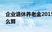 企业退休养老金2015调整新消息：养老金怎么算