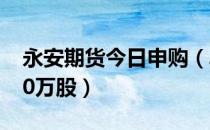 永安期货今日申购（单一账户申购上限为4.30万股）