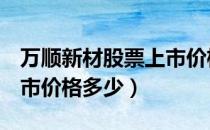 万顺新材股票上市价格（万顺新材300057上市价格多少）